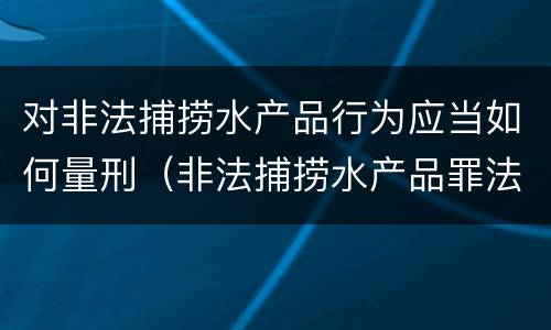 对非法捕捞水产品行为应当如何量刑（非法捕捞水产品罪法律条款）