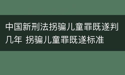 中国新刑法拐骗儿童罪既遂判几年 拐骗儿童罪既遂标准