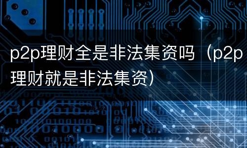 p2p理财全是非法集资吗（p2p理财就是非法集资）