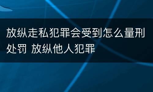 放纵走私犯罪会受到怎么量刑处罚 放纵他人犯罪