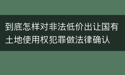 到底怎样对非法低价出让国有土地使用权犯罪做法律确认