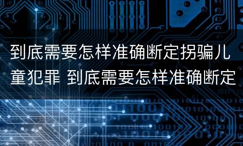 到底需要怎样准确断定拐骗儿童犯罪 到底需要怎样准确断定拐骗儿童犯罪行为