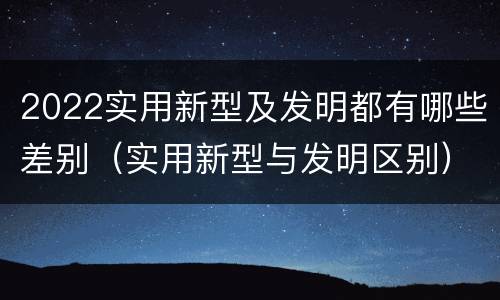 2022实用新型及发明都有哪些差别（实用新型与发明区别）
