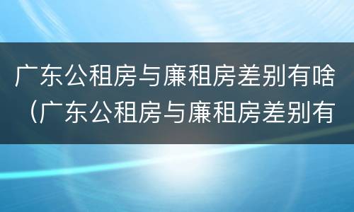 广东公租房与廉租房差别有啥（广东公租房与廉租房差别有啥影响）