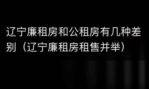 辽宁廉租房和公租房有几种差别（辽宁廉租房租售并举）