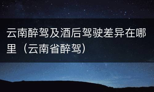 云南醉驾及酒后驾驶差异在哪里（云南省醉驾）