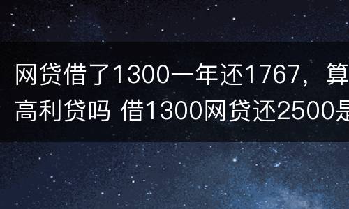 网贷借了1300一年还1767，算高利贷吗 借1300网贷还2500是不是违法