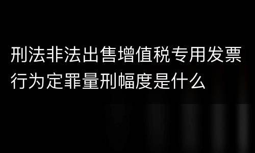 刑法非法出售增值税专用发票行为定罪量刑幅度是什么