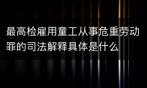 最高检雇用童工从事危重劳动罪的司法解释具体是什么