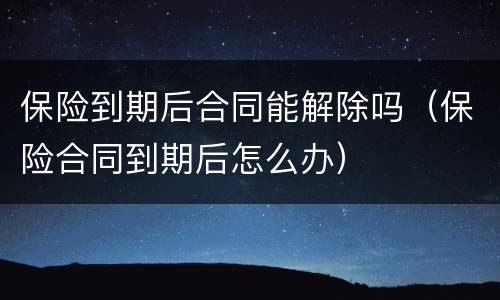 保险到期后合同能解除吗（保险合同到期后怎么办）