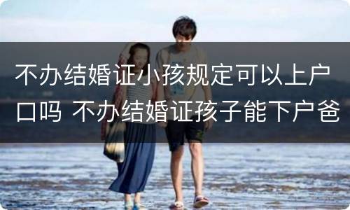 不办结婚证小孩规定可以上户口吗 不办结婚证孩子能下户爸爸名下吗