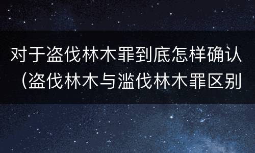 对于盗伐林木罪到底怎样确认（盗伐林木与滥伐林木罪区别）