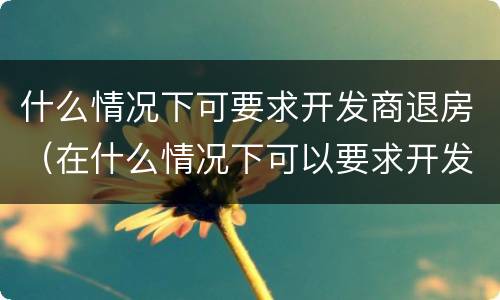 什么情况下可要求开发商退房（在什么情况下可以要求开发商退房）