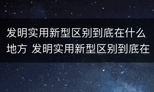 发明实用新型区别到底在什么地方 发明实用新型区别到底在什么地方发明的