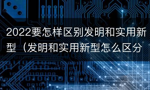 2022要怎样区别发明和实用新型（发明和实用新型怎么区分）