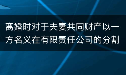 离婚时对于夫妻共同财产以一方名义在有限责任公司的分割如何处理