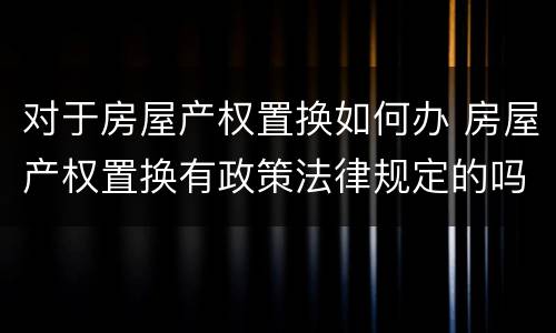 对于房屋产权置换如何办 房屋产权置换有政策法律规定的吗