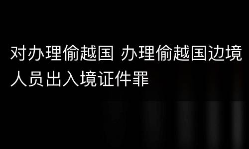 对办理偷越国 办理偷越国边境人员出入境证件罪