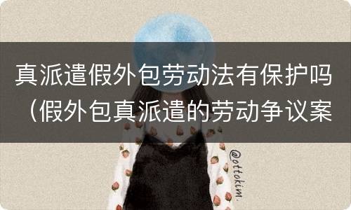 真派遣假外包劳动法有保护吗（假外包真派遣的劳动争议案例）