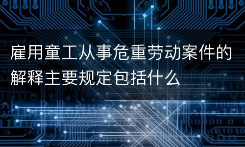 雇用童工从事危重劳动案件的解释主要规定包括什么