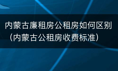内蒙古廉租房公租房如何区别（内蒙古公租房收费标准）