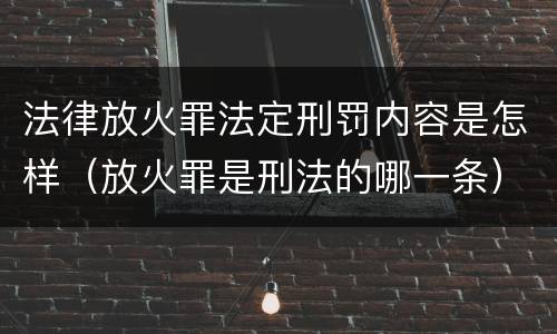 法律放火罪法定刑罚内容是怎样（放火罪是刑法的哪一条）