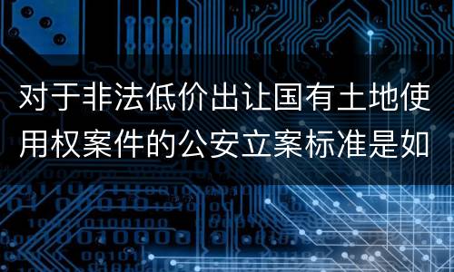 对于非法低价出让国有土地使用权案件的公安立案标准是如何规定