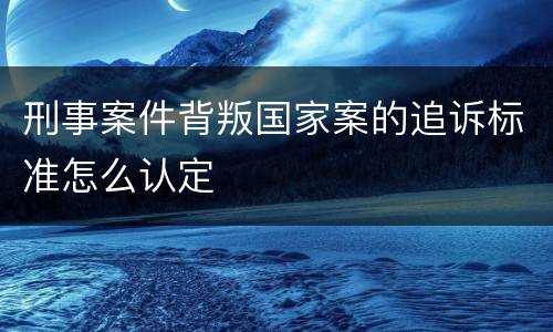 刑事案件背叛国家案的追诉标准怎么认定