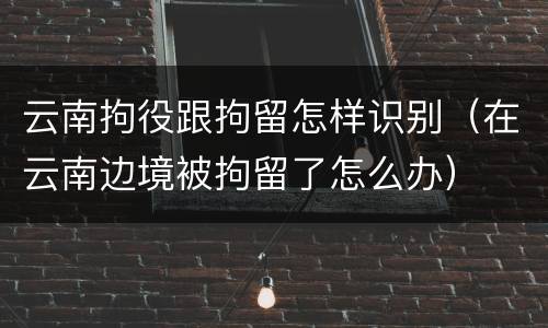 云南拘役跟拘留怎样识别（在云南边境被拘留了怎么办）