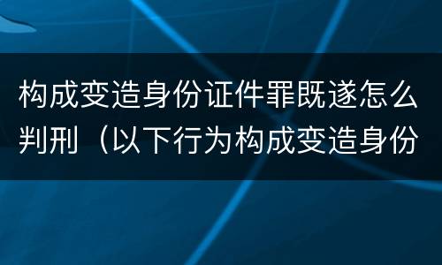 构成变造身份证件罪既遂怎么判刑（以下行为构成变造身份证件罪的是）