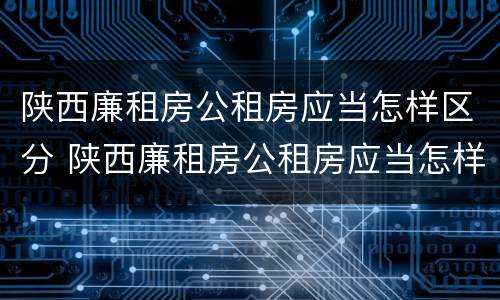 陕西廉租房公租房应当怎样区分 陕西廉租房公租房应当怎样区分等级