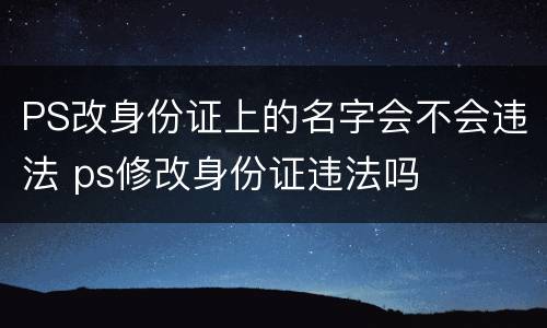 PS改身份证上的名字会不会违法 ps修改身份证违法吗