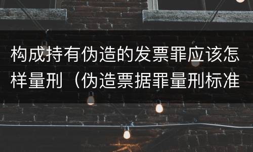构成持有伪造的发票罪应该怎样量刑（伪造票据罪量刑标准）