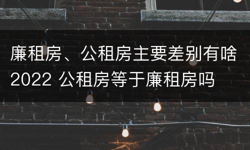 廉租房、公租房主要差别有啥2022 公租房等于廉租房吗
