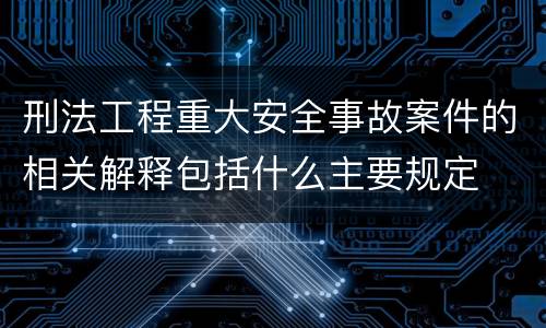 刑法工程重大安全事故案件的相关解释包括什么主要规定