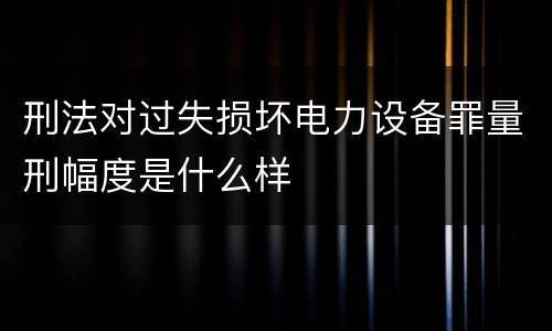 刑法对过失损坏电力设备罪量刑幅度是什么样