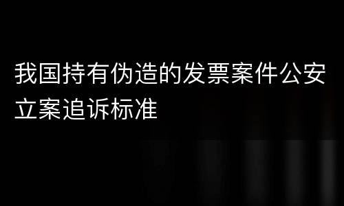 我国持有伪造的发票案件公安立案追诉标准