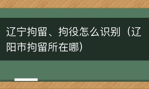 辽宁拘留、拘役怎么识别（辽阳市拘留所在哪）