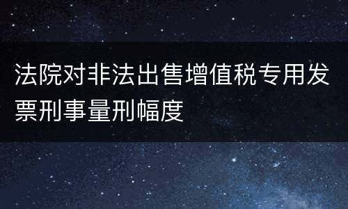 法院对非法出售增值税专用发票刑事量刑幅度