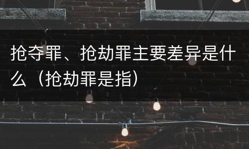 抢夺罪、抢劫罪主要差异是什么（抢劫罪是指）