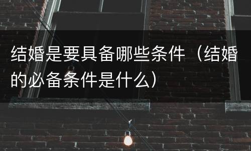 结婚是要具备哪些条件（结婚的必备条件是什么）