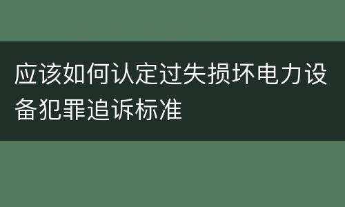 应该如何认定过失损坏电力设备犯罪追诉标准