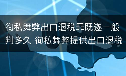 徇私舞弊出口退税罪既遂一般判多久 徇私舞弊提供出口退税凭证罪