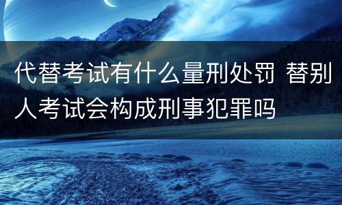 代替考试有什么量刑处罚 替别人考试会构成刑事犯罪吗