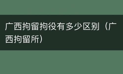 广西拘留拘役有多少区别（广西拘留所）