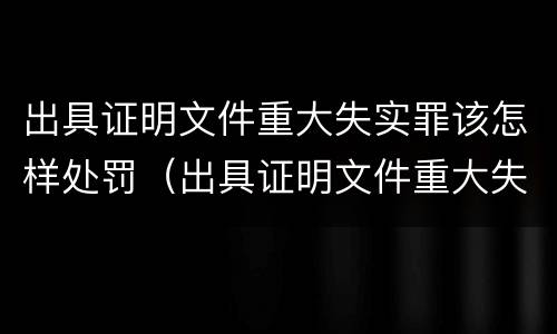 出具证明文件重大失实罪该怎样处罚（出具证明文件重大失实罪该怎样处罚呢）