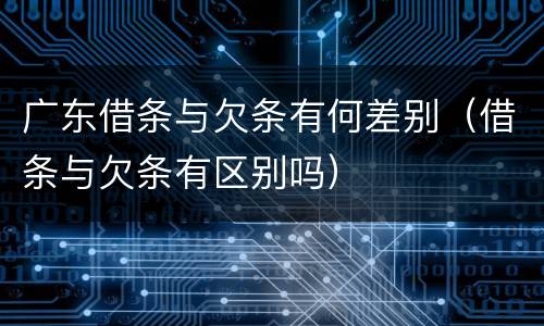 广东借条与欠条有何差别（借条与欠条有区别吗）