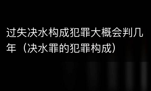 过失决水构成犯罪大概会判几年（决水罪的犯罪构成）