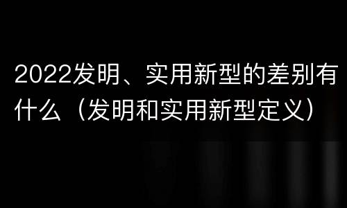 2022发明、实用新型的差别有什么（发明和实用新型定义）