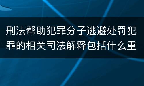 刑法帮助犯罪分子逃避处罚犯罪的相关司法解释包括什么重要规定